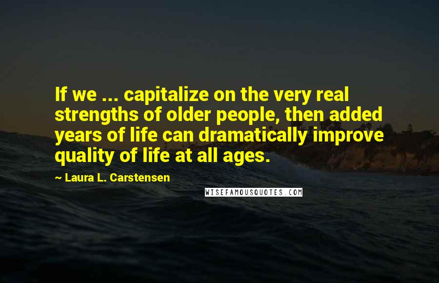 Laura L. Carstensen Quotes: If we ... capitalize on the very real strengths of older people, then added years of life can dramatically improve quality of life at all ages.