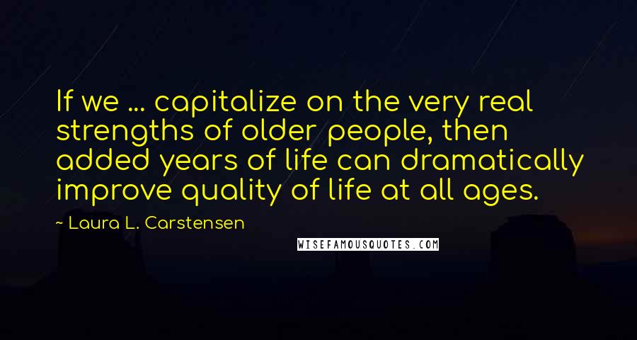 Laura L. Carstensen Quotes: If we ... capitalize on the very real strengths of older people, then added years of life can dramatically improve quality of life at all ages.