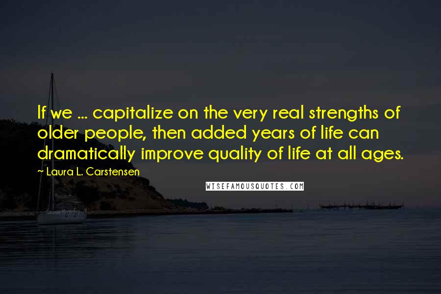 Laura L. Carstensen Quotes: If we ... capitalize on the very real strengths of older people, then added years of life can dramatically improve quality of life at all ages.