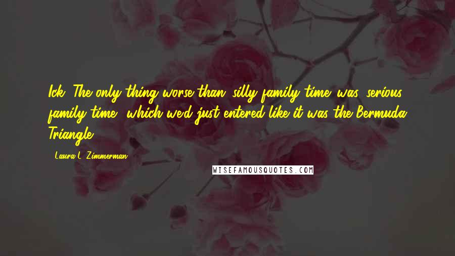 Laura L. Zimmerman Quotes: Ick. The only thing worse than 'silly family time' was 'serious family time', which we'd just entered like it was the Bermuda Triangle.