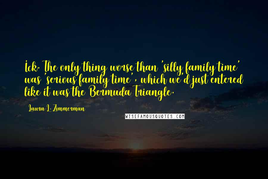 Laura L. Zimmerman Quotes: Ick. The only thing worse than 'silly family time' was 'serious family time', which we'd just entered like it was the Bermuda Triangle.