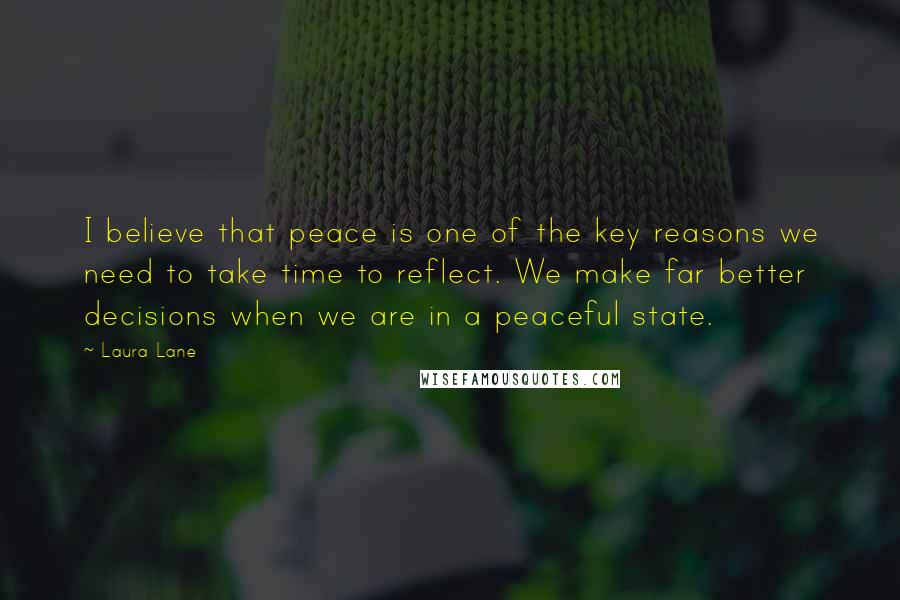 Laura Lane Quotes: I believe that peace is one of the key reasons we need to take time to reflect. We make far better decisions when we are in a peaceful state.