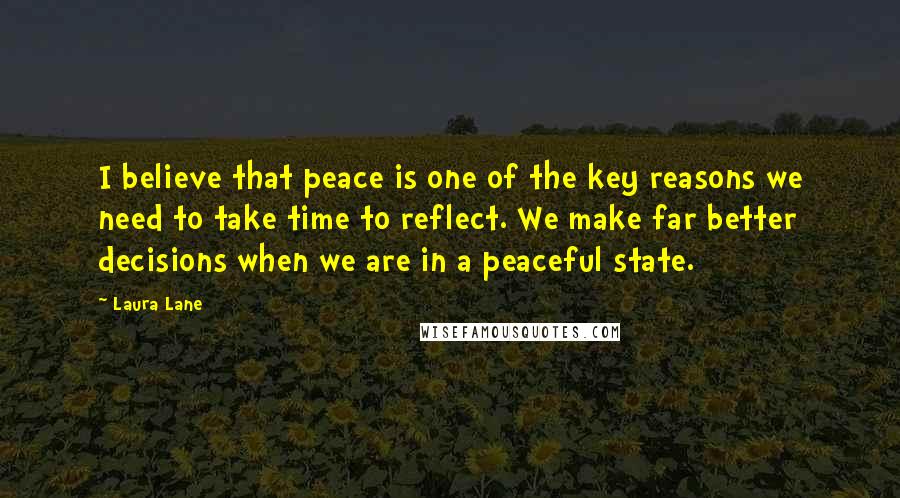 Laura Lane Quotes: I believe that peace is one of the key reasons we need to take time to reflect. We make far better decisions when we are in a peaceful state.