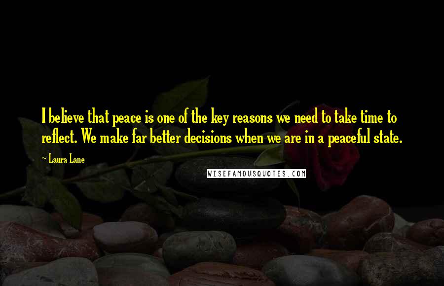 Laura Lane Quotes: I believe that peace is one of the key reasons we need to take time to reflect. We make far better decisions when we are in a peaceful state.