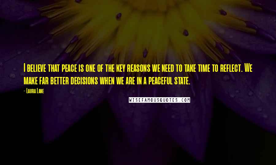 Laura Lane Quotes: I believe that peace is one of the key reasons we need to take time to reflect. We make far better decisions when we are in a peaceful state.