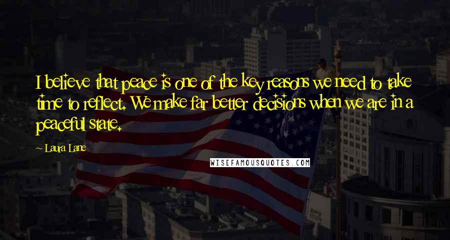 Laura Lane Quotes: I believe that peace is one of the key reasons we need to take time to reflect. We make far better decisions when we are in a peaceful state.
