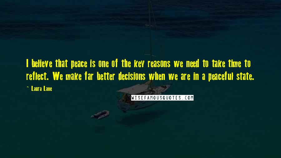 Laura Lane Quotes: I believe that peace is one of the key reasons we need to take time to reflect. We make far better decisions when we are in a peaceful state.