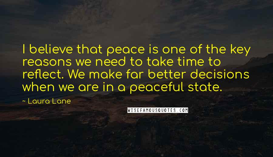 Laura Lane Quotes: I believe that peace is one of the key reasons we need to take time to reflect. We make far better decisions when we are in a peaceful state.