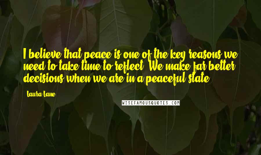 Laura Lane Quotes: I believe that peace is one of the key reasons we need to take time to reflect. We make far better decisions when we are in a peaceful state.
