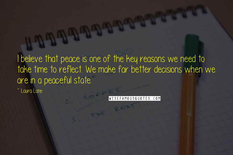 Laura Lane Quotes: I believe that peace is one of the key reasons we need to take time to reflect. We make far better decisions when we are in a peaceful state.