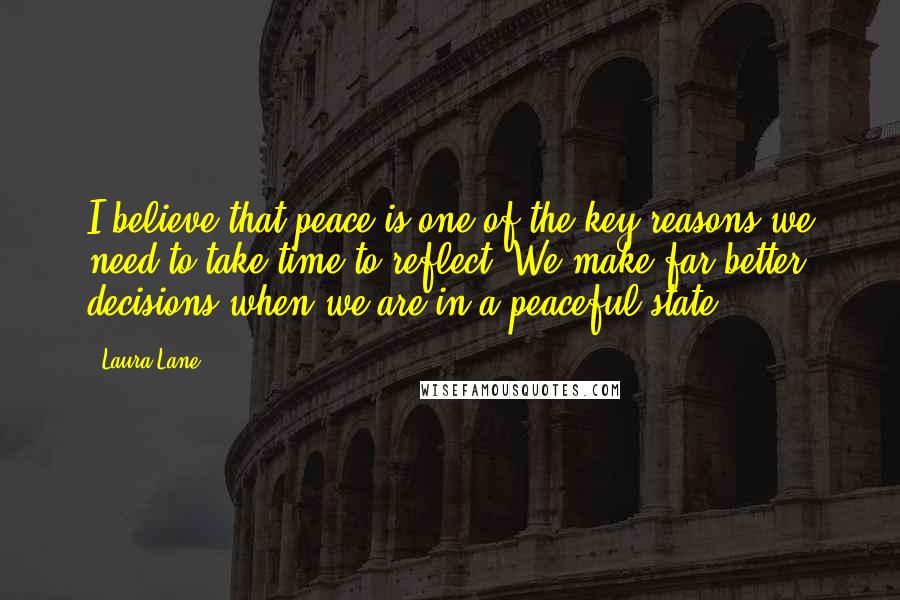 Laura Lane Quotes: I believe that peace is one of the key reasons we need to take time to reflect. We make far better decisions when we are in a peaceful state.