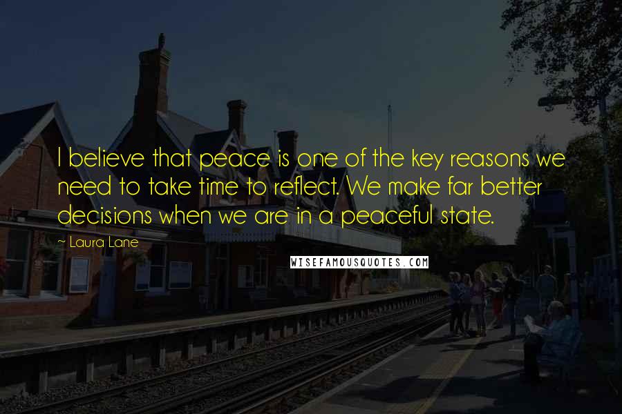 Laura Lane Quotes: I believe that peace is one of the key reasons we need to take time to reflect. We make far better decisions when we are in a peaceful state.