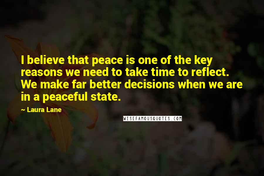 Laura Lane Quotes: I believe that peace is one of the key reasons we need to take time to reflect. We make far better decisions when we are in a peaceful state.