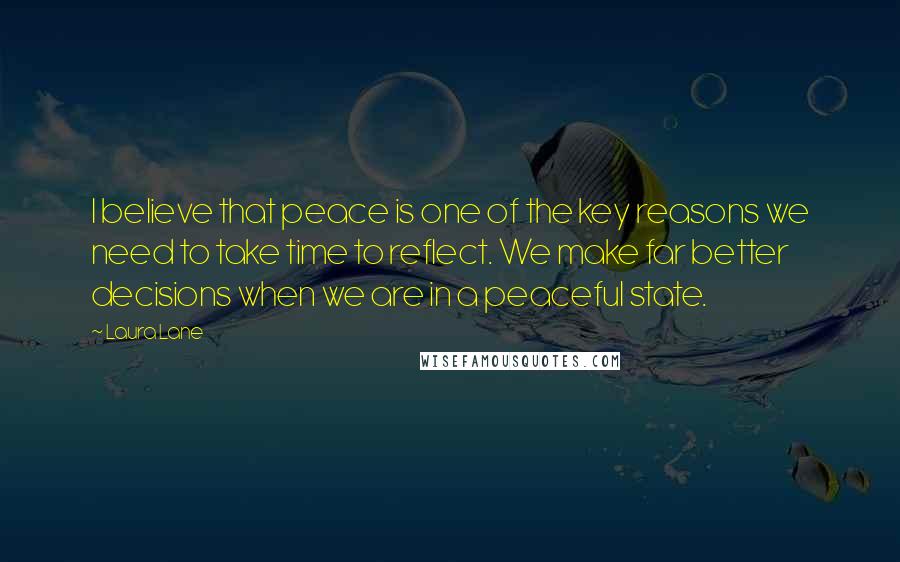 Laura Lane Quotes: I believe that peace is one of the key reasons we need to take time to reflect. We make far better decisions when we are in a peaceful state.