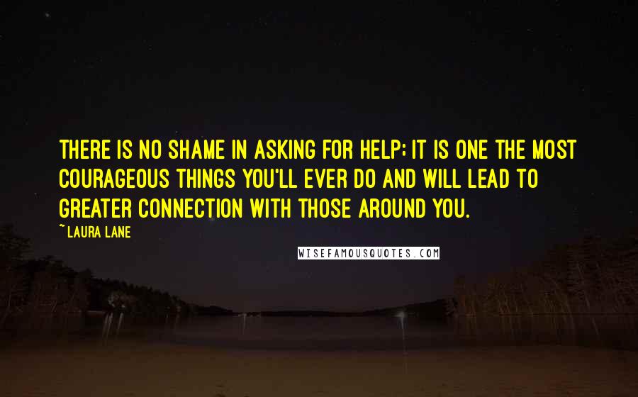 Laura Lane Quotes: There is no shame in asking for help; it is one the most courageous things you'll ever do and will lead to greater connection with those around you.