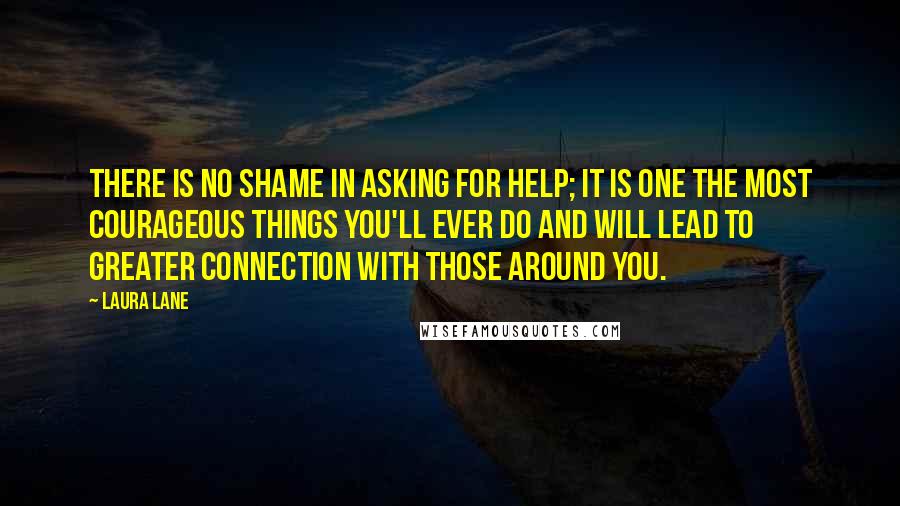 Laura Lane Quotes: There is no shame in asking for help; it is one the most courageous things you'll ever do and will lead to greater connection with those around you.