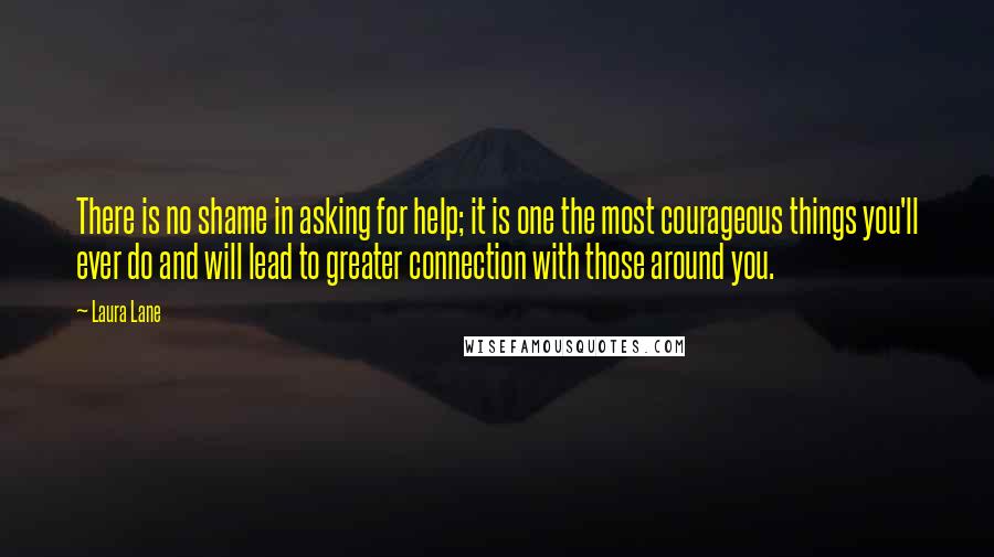 Laura Lane Quotes: There is no shame in asking for help; it is one the most courageous things you'll ever do and will lead to greater connection with those around you.