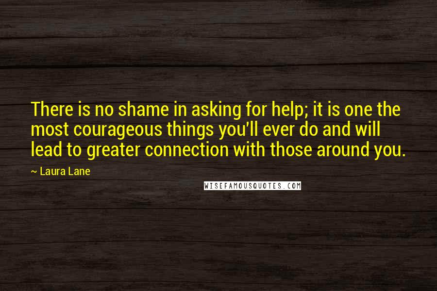 Laura Lane Quotes: There is no shame in asking for help; it is one the most courageous things you'll ever do and will lead to greater connection with those around you.