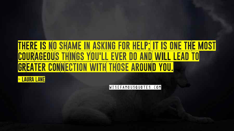 Laura Lane Quotes: There is no shame in asking for help; it is one the most courageous things you'll ever do and will lead to greater connection with those around you.