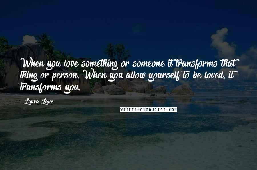 Laura Lane Quotes: When you love something or someone it transforms that thing or person. When you allow yourself to be loved, it transforms you.