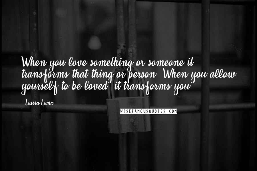 Laura Lane Quotes: When you love something or someone it transforms that thing or person. When you allow yourself to be loved, it transforms you.