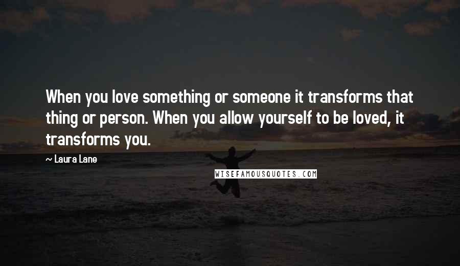 Laura Lane Quotes: When you love something or someone it transforms that thing or person. When you allow yourself to be loved, it transforms you.