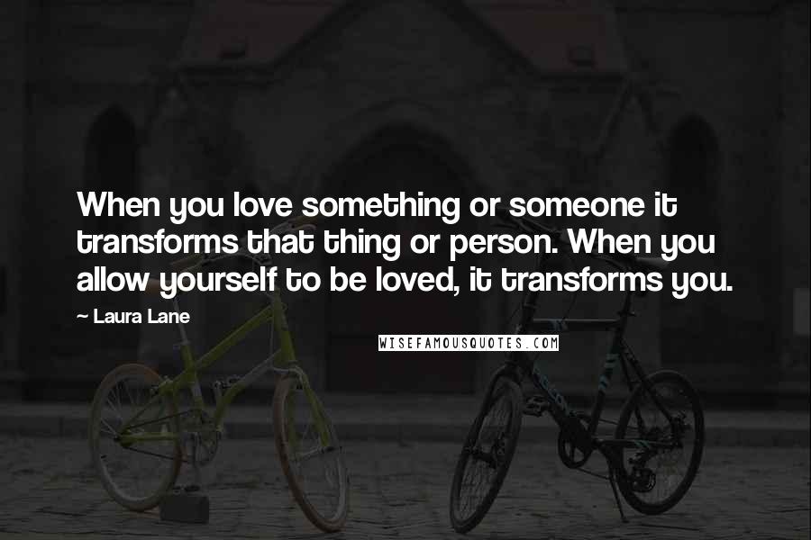 Laura Lane Quotes: When you love something or someone it transforms that thing or person. When you allow yourself to be loved, it transforms you.