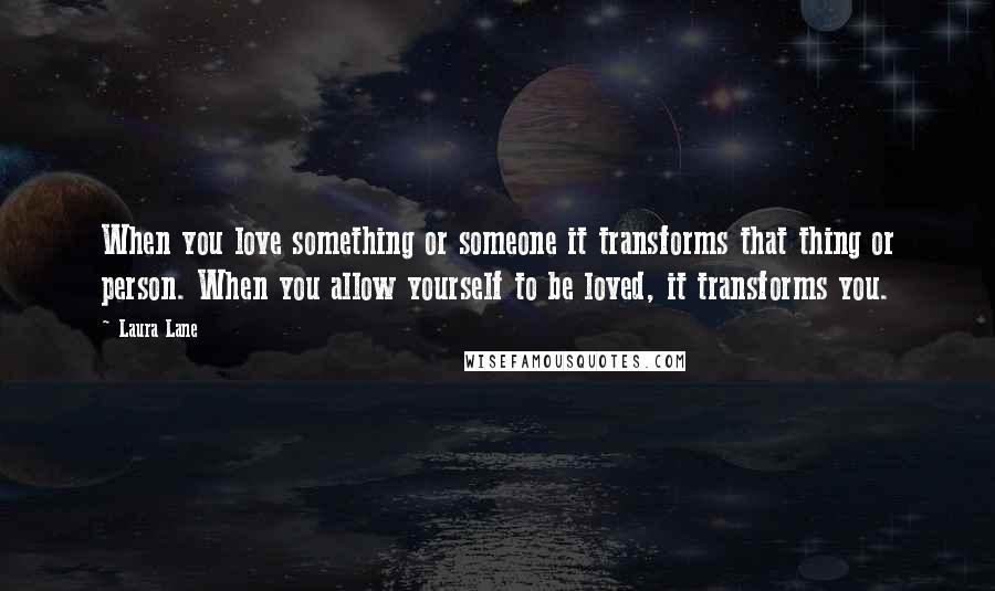 Laura Lane Quotes: When you love something or someone it transforms that thing or person. When you allow yourself to be loved, it transforms you.