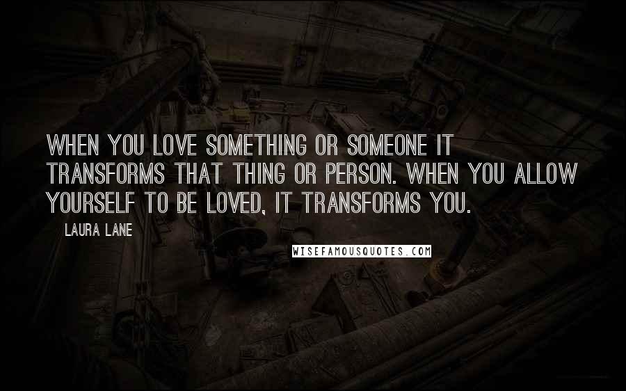 Laura Lane Quotes: When you love something or someone it transforms that thing or person. When you allow yourself to be loved, it transforms you.