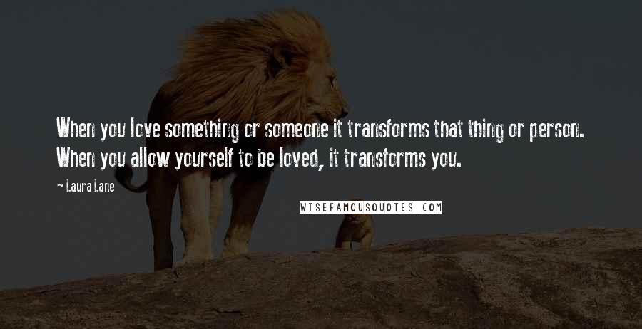 Laura Lane Quotes: When you love something or someone it transforms that thing or person. When you allow yourself to be loved, it transforms you.