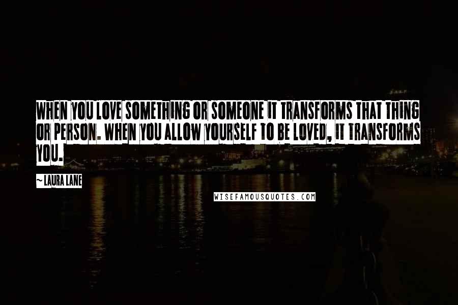 Laura Lane Quotes: When you love something or someone it transforms that thing or person. When you allow yourself to be loved, it transforms you.