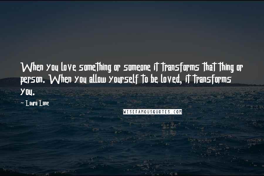 Laura Lane Quotes: When you love something or someone it transforms that thing or person. When you allow yourself to be loved, it transforms you.