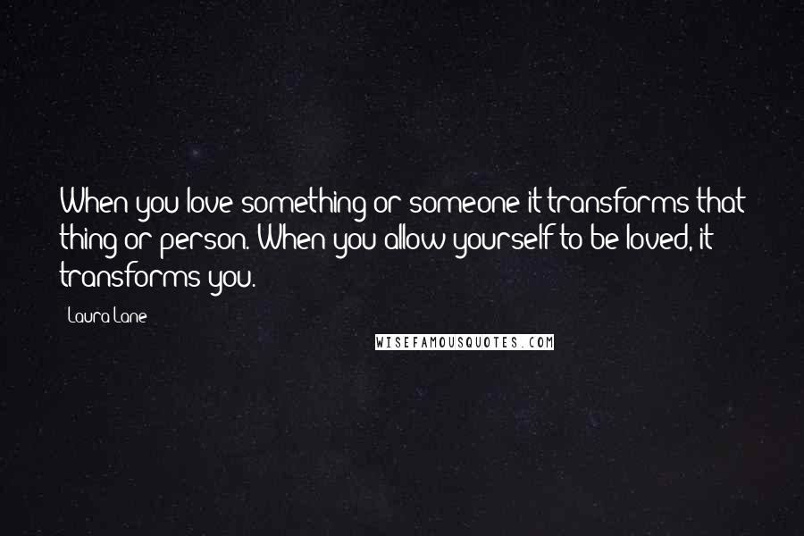 Laura Lane Quotes: When you love something or someone it transforms that thing or person. When you allow yourself to be loved, it transforms you.