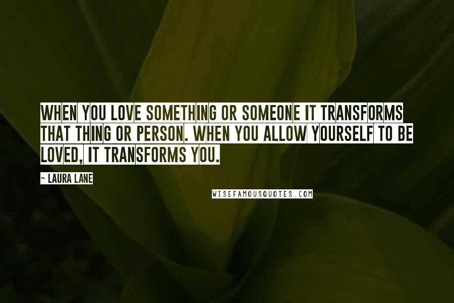 Laura Lane Quotes: When you love something or someone it transforms that thing or person. When you allow yourself to be loved, it transforms you.