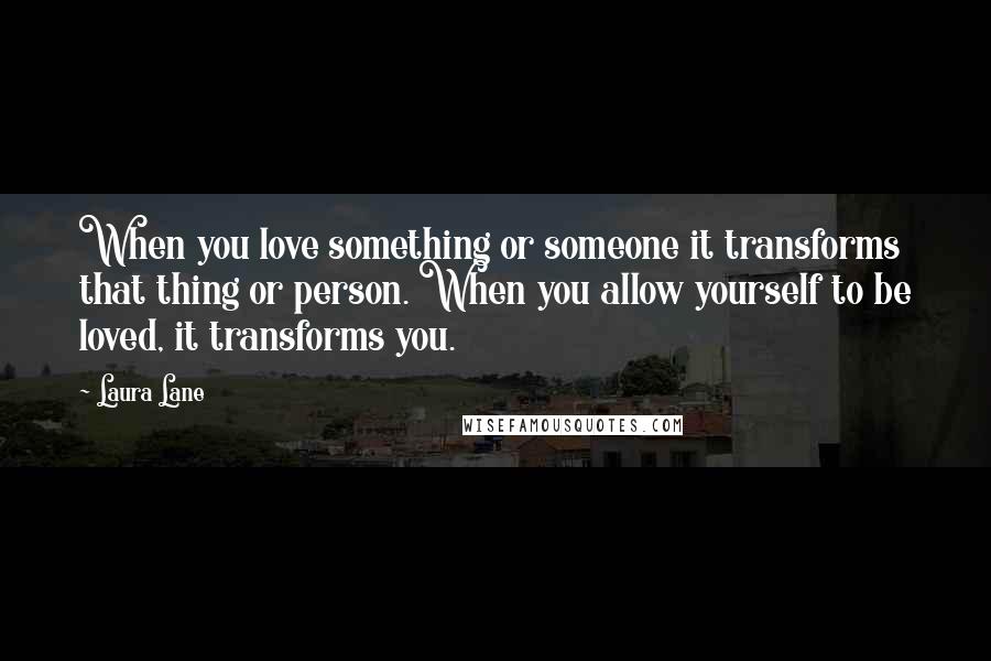 Laura Lane Quotes: When you love something or someone it transforms that thing or person. When you allow yourself to be loved, it transforms you.