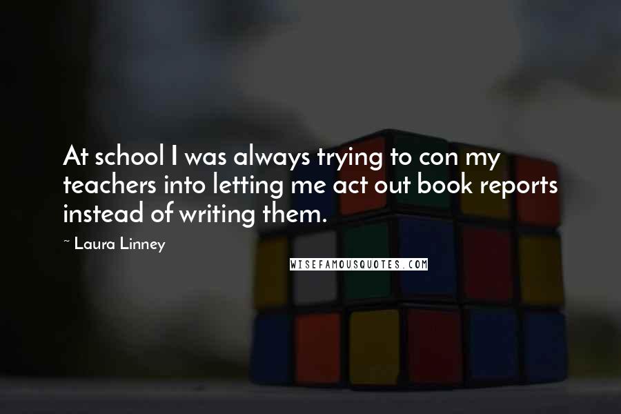 Laura Linney Quotes: At school I was always trying to con my teachers into letting me act out book reports instead of writing them.