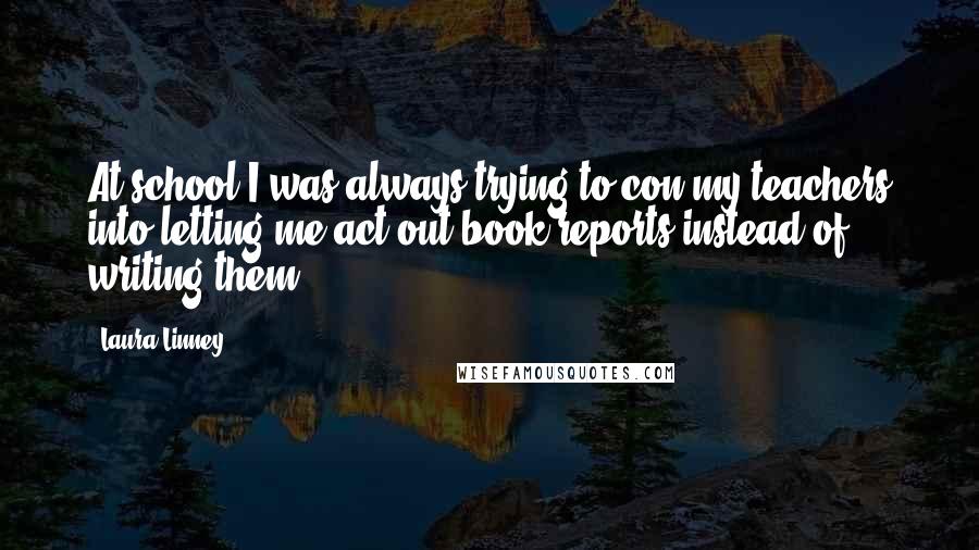 Laura Linney Quotes: At school I was always trying to con my teachers into letting me act out book reports instead of writing them.