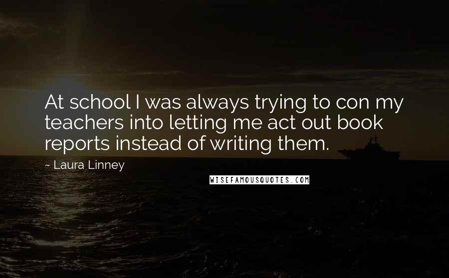 Laura Linney Quotes: At school I was always trying to con my teachers into letting me act out book reports instead of writing them.