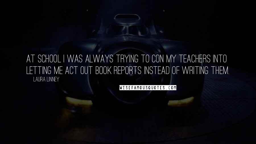 Laura Linney Quotes: At school I was always trying to con my teachers into letting me act out book reports instead of writing them.