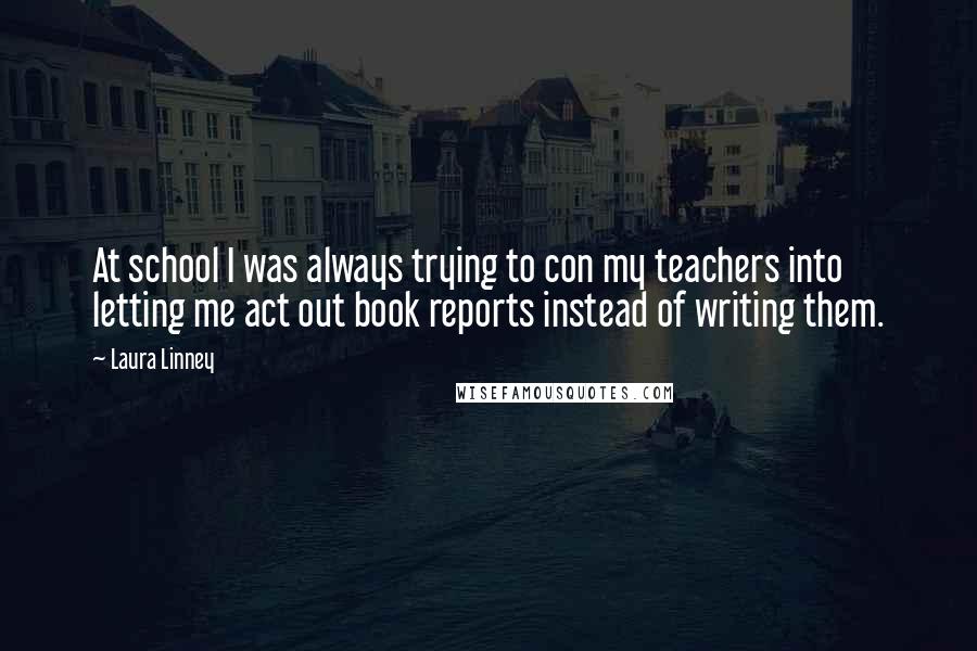 Laura Linney Quotes: At school I was always trying to con my teachers into letting me act out book reports instead of writing them.