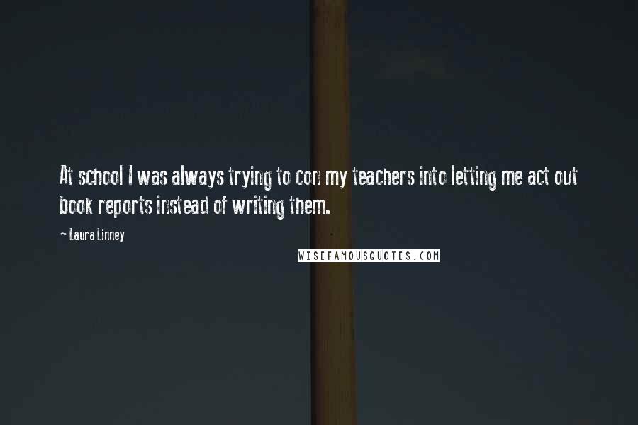 Laura Linney Quotes: At school I was always trying to con my teachers into letting me act out book reports instead of writing them.