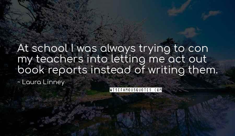 Laura Linney Quotes: At school I was always trying to con my teachers into letting me act out book reports instead of writing them.