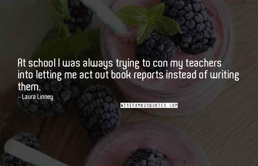 Laura Linney Quotes: At school I was always trying to con my teachers into letting me act out book reports instead of writing them.