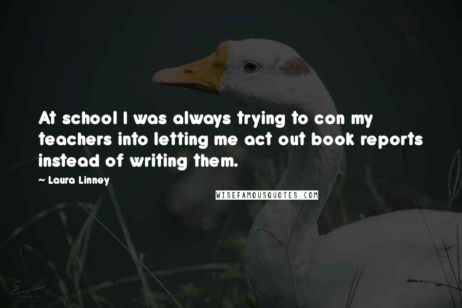 Laura Linney Quotes: At school I was always trying to con my teachers into letting me act out book reports instead of writing them.