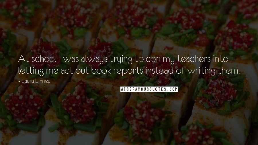 Laura Linney Quotes: At school I was always trying to con my teachers into letting me act out book reports instead of writing them.