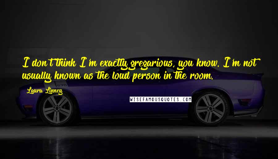 Laura Linney Quotes: I don't think I'm exactly gregarious, you know. I'm not usually known as the loud person in the room.