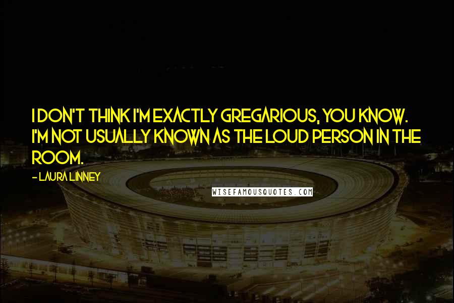 Laura Linney Quotes: I don't think I'm exactly gregarious, you know. I'm not usually known as the loud person in the room.