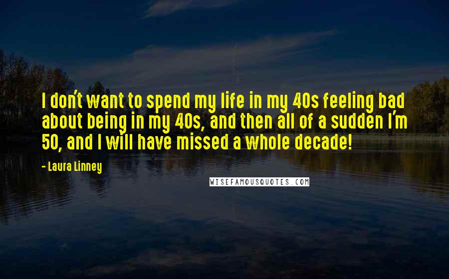 Laura Linney Quotes: I don't want to spend my life in my 40s feeling bad about being in my 40s, and then all of a sudden I'm 50, and I will have missed a whole decade!