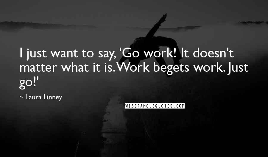 Laura Linney Quotes: I just want to say, 'Go work! It doesn't matter what it is. Work begets work. Just go!'