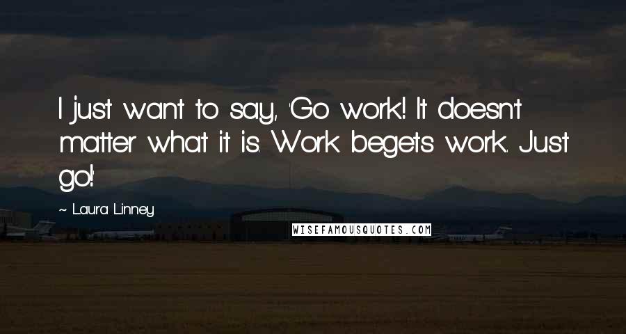 Laura Linney Quotes: I just want to say, 'Go work! It doesn't matter what it is. Work begets work. Just go!'